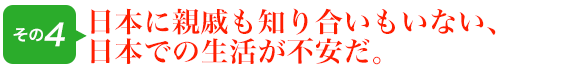 日本に親戚も知り合いもいない、日本での生活が不安だ。