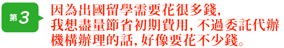 因為出國留學需要花很多錢，我想盡量節省初期費用，不過委託代辦機構辦理的話，好像要花不少錢。